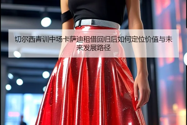 切尔西青训中场卡萨迪租借回归后如何定位价值与未来发展路径